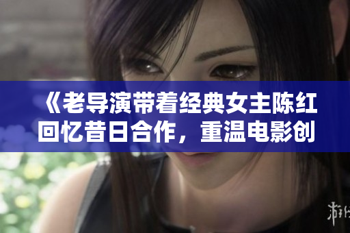 《老導(dǎo)演帶著經(jīng)典女主陳紅回憶昔日合作，重溫電影創(chuàng)作的靈感與激情》