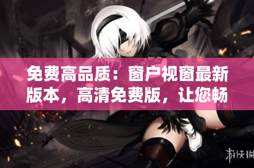 免費(fèi)高品質(zhì)：窗戶(hù)視窗最新版本，高清免費(fèi)版，讓您暢享操作系統(tǒng)的無(wú)限可能