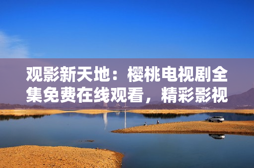 觀影新天地：櫻桃電視劇全集免費(fèi)在線觀看，精彩影視大放送！