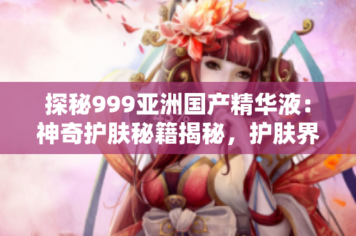 探秘999亞洲國產(chǎn)精華液：神奇護(hù)膚秘籍揭秘，護(hù)膚界新寵兒登場！