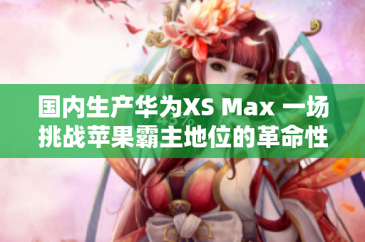 國內(nèi)生產(chǎn)華為XS Max 一場挑戰(zhàn)蘋果霸主地位的革命性嘗試