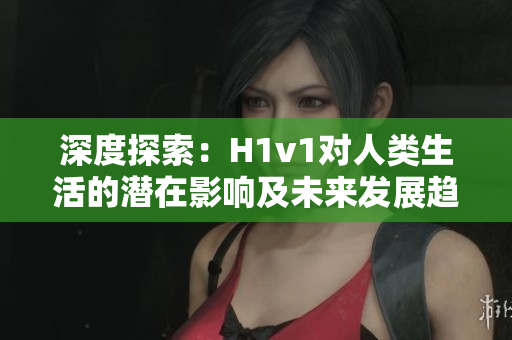 深度探索：H1v1對(duì)人類生活的潛在影響及未來(lái)發(fā)展趨勢(shì)