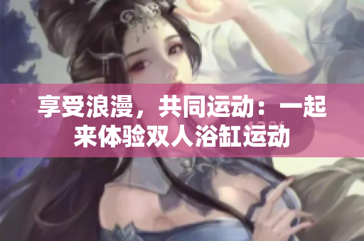 享受浪漫，共同運(yùn)動：一起來體驗(yàn)雙人浴缸運(yùn)動