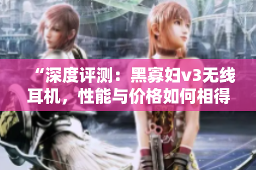 “深度評測：黑寡婦v3無線耳機(jī)，性能與價格如何相得益彰？”