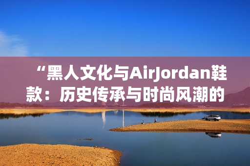 “黑人文化與AirJordan鞋款：歷史傳承與時尚風(fēng)潮的完美結(jié)合！”