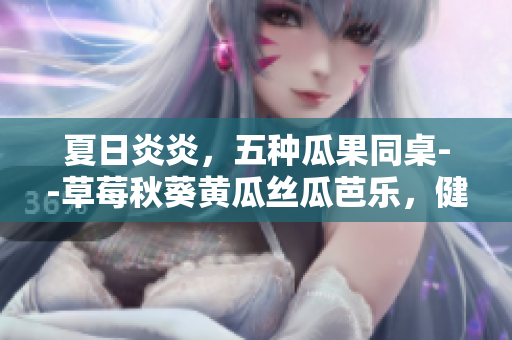 夏日炎炎，五種瓜果同桌--草莓秋葵黃瓜絲瓜芭樂，健康美味一網(wǎng)打盡
