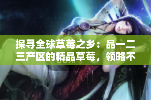 探尋全球草莓之鄉(xiāng)：品一二三產(chǎn)區(qū)的精品草莓，領(lǐng)略不同地域風(fēng)味與品質(zhì)