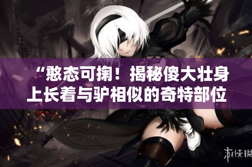 “憨態(tài)可掬！揭秘傻大壯身上長(zhǎng)著與驢相似的奇特部位”