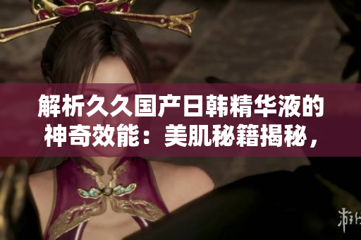 解析久久國(guó)產(chǎn)日韓精華液的神奇效能：美肌秘籍揭秘，細(xì)致呵護(hù)肌膚無憂