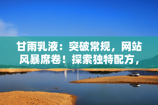 甘雨乳液:突破常規(guī),網(wǎng)站風(fēng)暴席卷!探索獨(dú)特配方,護(hù)膚新境界。 甘雨乳液:突破常規(guī),網(wǎng)站風(fēng)暴席卷!探索獨(dú)特配方,護(hù)膚新境界。