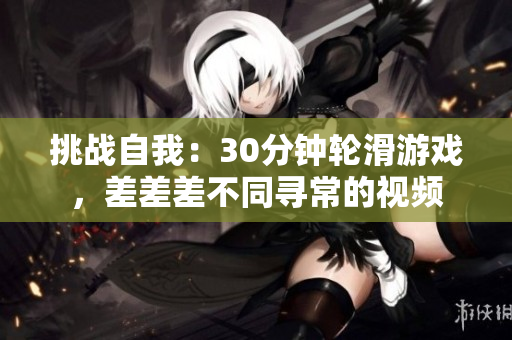 挑戰(zhàn)自我:30分鐘輪滑游戲,差差差不同尋常的視頻 挑戰(zhàn)自我:30分鐘輪滑游戲,差差差不同尋常的視頻