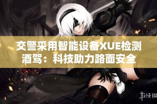交警采用智能設(shè)備XUE檢測(cè)酒駕：科技助力路面安全