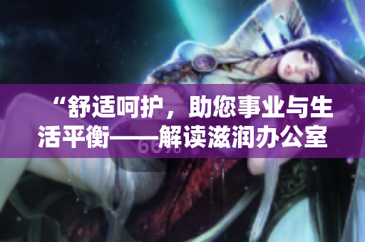 “舒適呵護(hù)，助您事業(yè)與生活平衡——解讀滋潤辦公室孕婦萍的特色功能”