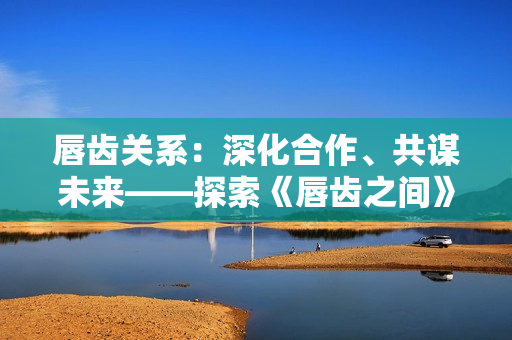 唇齒關(guān)系：深化合作、共謀未來——探索《唇齒之間》第2季的新篇章