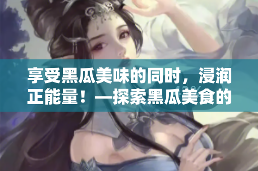 享受黑瓜美味的同時，浸潤正能量！—探索黑瓜美食的官方網(wǎng)站