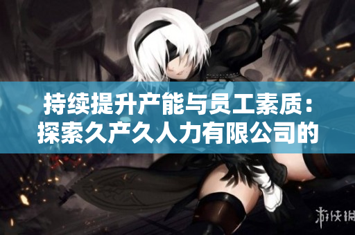 持續(xù)提升產(chǎn)能與員工素質(zhì)：探索久產(chǎn)久人力有限公司的發(fā)展之路