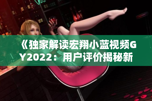 《獨(dú)家解讀宏翔小藍(lán)視頻GY2022：用戶評價(jià)揭秘新一代產(chǎn)品優(yōu)勢與挑戰(zhàn)》