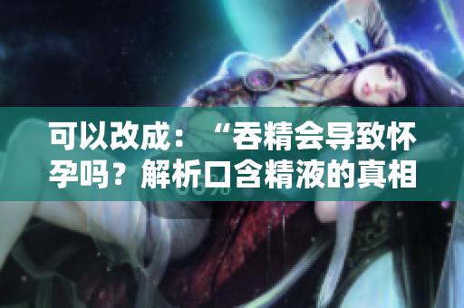 可以改成:“吞精會導(dǎo)致懷孕嗎?解析口含精液的真相” 可以改成:“吞精會導(dǎo)致懷孕嗎?解析口含精液的真相”
