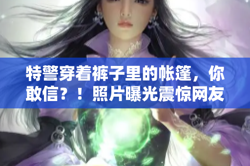 特警穿著褲子里的帳篷，你敢信？！照片曝光震驚網(wǎng)友：驚呆了！