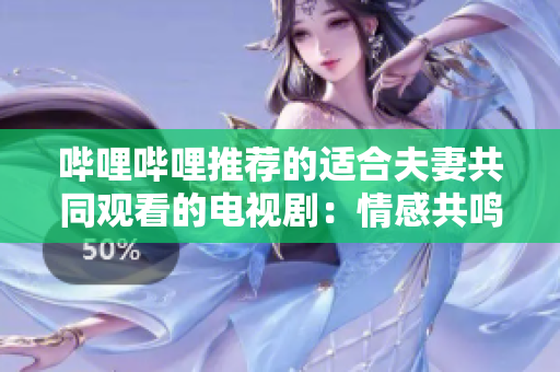 嗶哩嗶哩推薦的適合夫妻共同觀看的電視劇：情感共鳴，婚姻成長