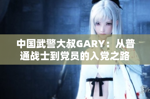 中國(guó)武警大叔GARY：從普通戰(zhàn)士到黨員的入黨之路