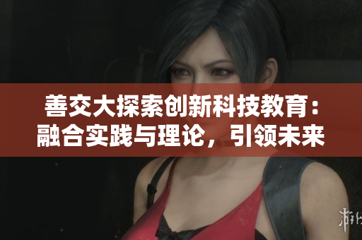 善交大探索創(chuàng)新科技教育：融合實(shí)踐與理論，引領(lǐng)未來(lái)發(fā)展