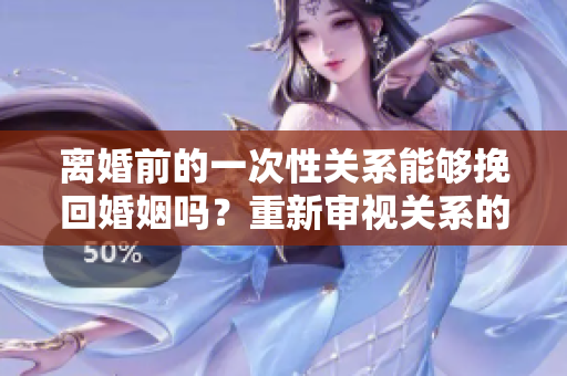 離婚前的一次性關(guān)系能夠挽回婚姻嗎？重新審視關(guān)系的可能性