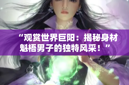 “觀賞世界巨陽：揭秘身材魁梧男子的獨特風采！”