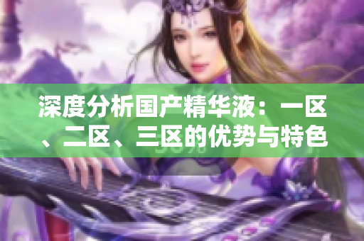 深度分析國產(chǎn)精華液：一區(qū)、二區(qū)、三區(qū)的優(yōu)勢與特色
