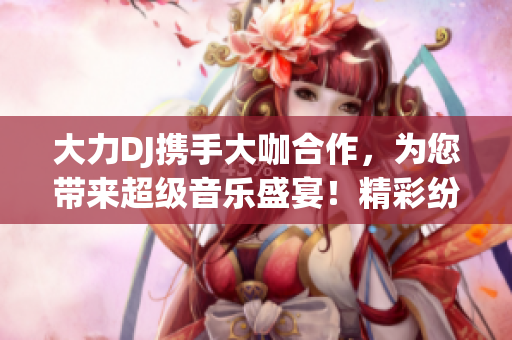 大力DJ攜手大咖合作，為您帶來(lái)超級(jí)音樂(lè)盛宴！精彩紛呈，不容錯(cuò)過(guò)！