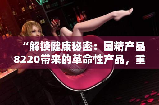 “解鎖健康秘密：國(guó)精產(chǎn)品8220帶來的革命性產(chǎn)品，重塑生活方式的新選擇！”