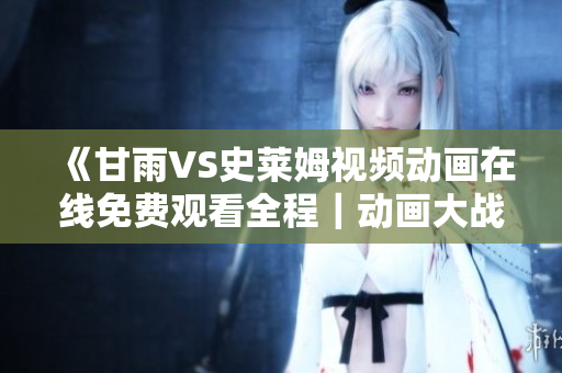 《甘雨VS史萊姆視頻動畫在線免費(fèi)觀看全程｜動畫大戰(zhàn)引爆熱潮》