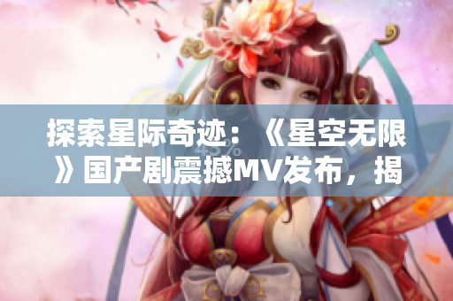 探索星際奇跡：《星空無限》國(guó)產(chǎn)劇震撼MV發(fā)布，揭示宇宙秘密