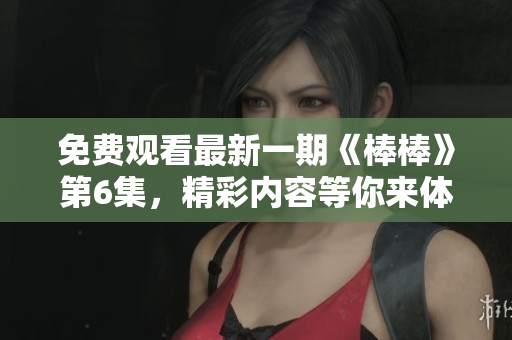 免費(fèi)觀看最新一期《棒棒》第6集，精彩內(nèi)容等你來體驗(yàn)