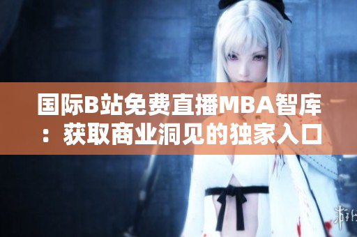 國(guó)際B站免費(fèi)直播MBA智庫(kù)：獲取商業(yè)洞見的獨(dú)家入口