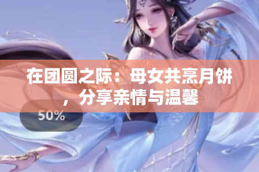 在團(tuán)圓之際：母女共烹月餅，分享親情與溫馨