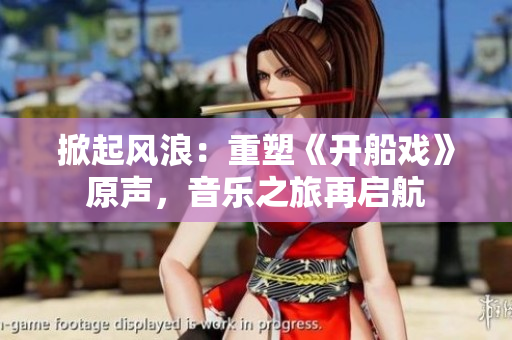 掀起風(fēng)浪：重塑《開船戲》原聲，音樂之旅再啟航
