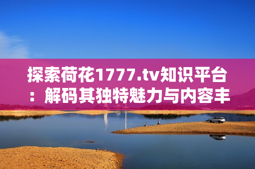 探索荷花1777.tv知識(shí)平臺(tái)：解碼其獨(dú)特魅力與內(nèi)容豐富性