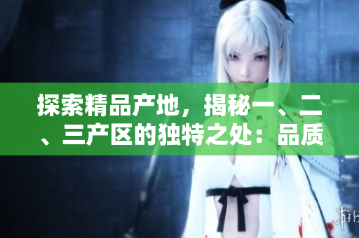 探索精品產(chǎn)地，揭秘一、二、三產(chǎn)區(qū)的獨(dú)特之處：品質(zhì)、特色、發(fā)展模式詳解