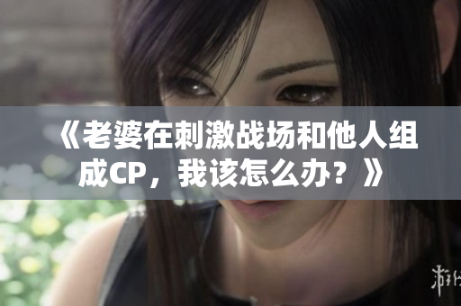 《老婆在刺激戰(zhàn)場和他人組成CP，我該怎么辦？》