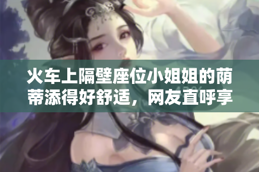 火車上隔壁座位小姐姐的蔭蒂添得好舒適，網(wǎng)友直呼享受！