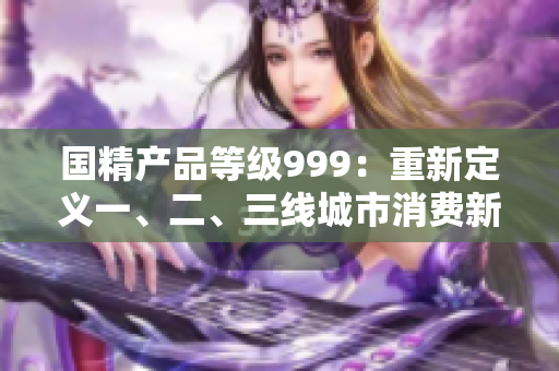 國精產(chǎn)品等級999：重新定義一、二、三線城市消費(fèi)新風(fēng)向