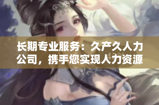 長期專業(yè)服務：久產(chǎn)久人力公司，攜手您實現(xiàn)人力資源極致效能