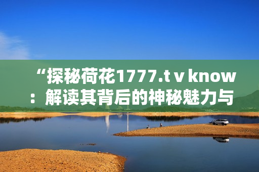 “探秘荷花1777.tⅴknow：解讀其背后的神秘魅力與獨(dú)特魔法”