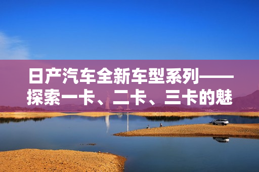 日產(chǎn)汽車全新車型系列——探索一卡、二卡、三卡的魅力世界