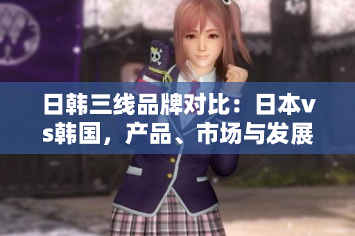 日韓三線品牌對(duì)比：日本vs韓國，產(chǎn)品、市場(chǎng)與發(fā)展策略剖析