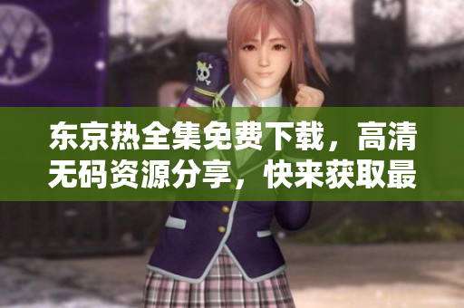東京熱全集免費下載，高清無碼資源分享，快來獲取最新影視資源！