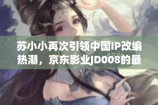 蘇小小再次引領(lǐng)中國IP改編熱潮，京東影業(yè)JD008的最新動態(tài)！