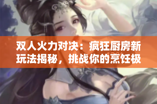 雙人火力對決：瘋狂廚房新玩法揭秘，挑戰(zhàn)你的烹飪極限!