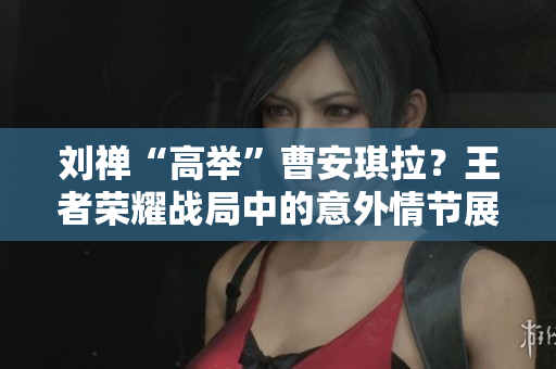 劉禪“高舉”曹安琪拉？王者榮耀戰(zhàn)局中的意外情節(jié)展現(xiàn)